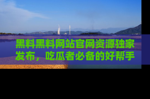黑料黑料网站官网资源独家发布，吃瓜者必备的好帮手