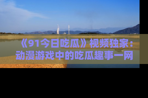 《91今日吃瓜》视频独家：动漫游戏中的吃瓜趣事一网打尽！