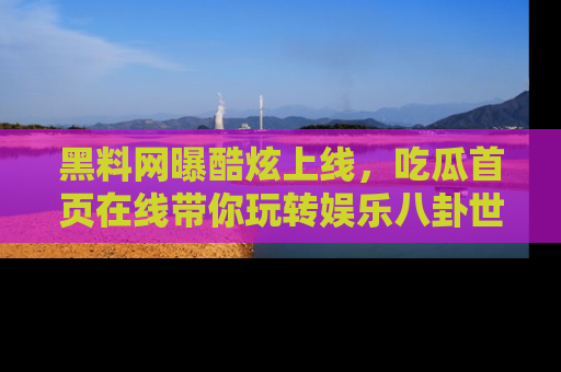 黑料网曝酷炫上线，吃瓜首页在线带你玩转娱乐八卦世界