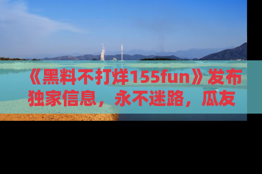《黑料不打烊155fun》发布独家信息，永不迷路，瓜友们的最佳选择！