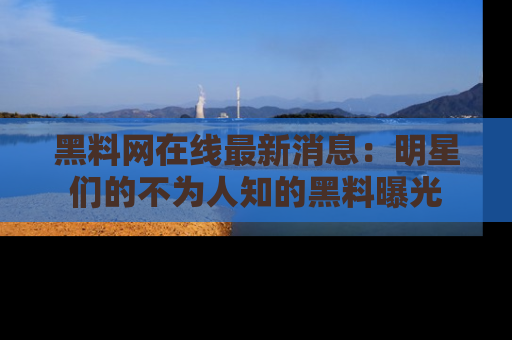 黑料网在线最新消息：明星们的不为人知的黑料曝光
