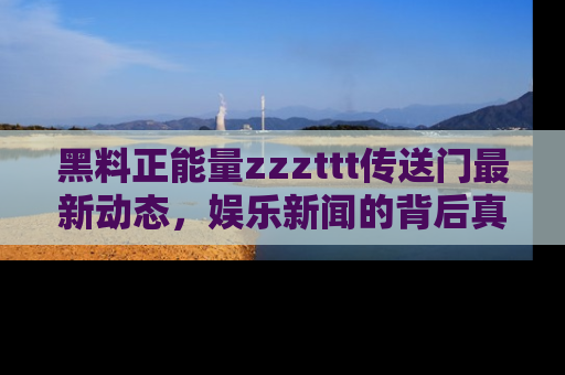 黑料正能量zzzttt传送门最新动态，娱乐新闻的背后真相尽在此处！