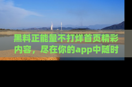 黑料正能量不打烊首页精彩内容，尽在你的app中随时观看