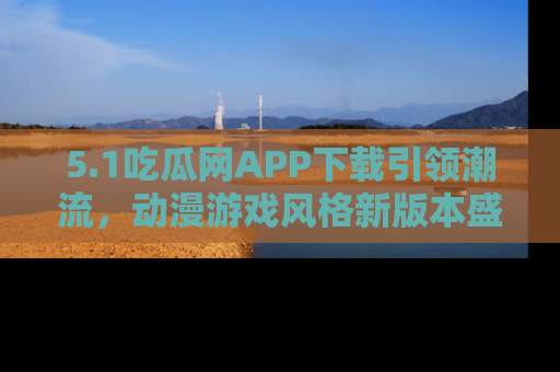 5.1吃瓜网APP下载引领潮流，动漫游戏风格新版本盛情发布！