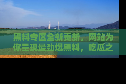 黑料专区全新更新，网站为你呈现最劲爆黑料，吃瓜之旅从这里开始！