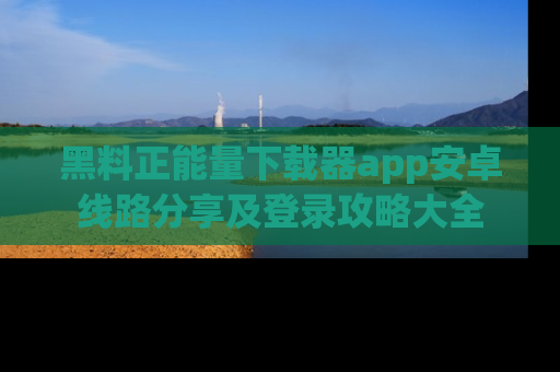 黑料正能量下载器app安卓线路分享及登录攻略大全