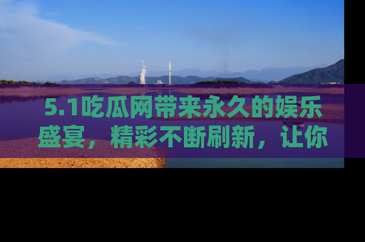 5.1吃瓜网带来永久的娱乐盛宴，精彩不断刷新，让你乐在其中