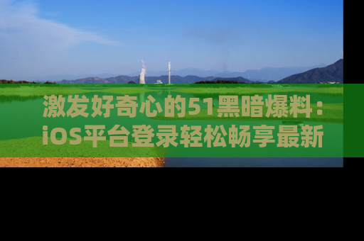 激发好奇心的51黑暗爆料：iOS平台登录轻松畅享最新八卦，刷新你的宠儿清单！