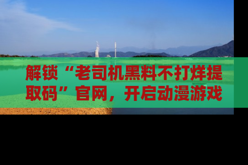 解锁“老司机黑料不打烊提取码”官网，开启动漫游戏的新次元之旅！