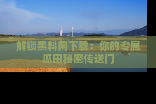 解锁黑料网下载：你的专属瓜田秘密传送门