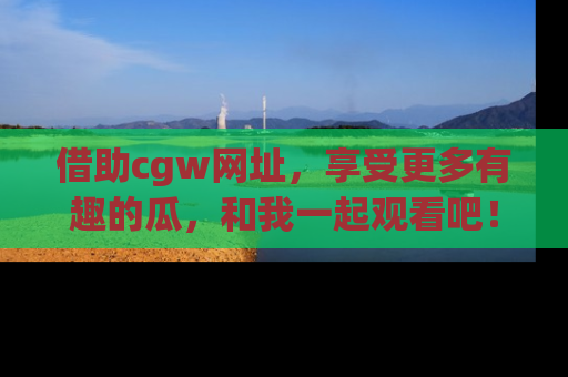 借助cgw网址，享受更多有趣的瓜，和我一起观看吧！