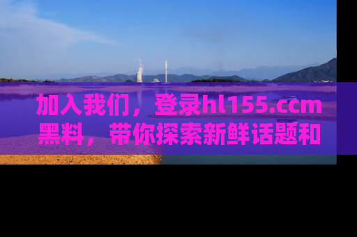 加入我们，登录hl155.ccm黑料，带你探索新鲜话题和黑料趣事！