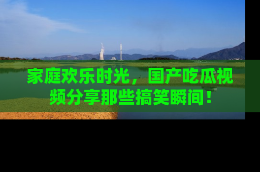 家庭欢乐时光，国产吃瓜视频分享那些搞笑瞬间！