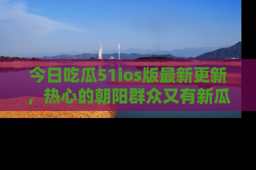 今日吃瓜51ios版最新更新，热心的朝阳群众又有新瓜要分享啦！
