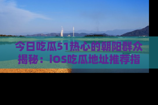 今日吃瓜51热心的朝阳群众揭秘：iOS吃瓜地址推荐指南！