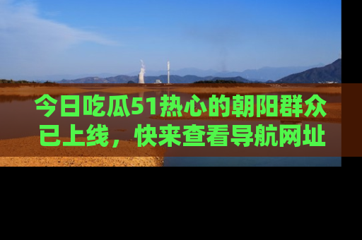 今日吃瓜51热心的朝阳群众已上线，快来查看导航网址，获取最新吃瓜资讯！
