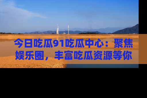 今日吃瓜91吃瓜中心：聚焦娱乐圈，丰富吃瓜资源等你解锁