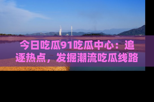 今日吃瓜91吃瓜中心：追逐热点，发掘潮流吃瓜线路！
