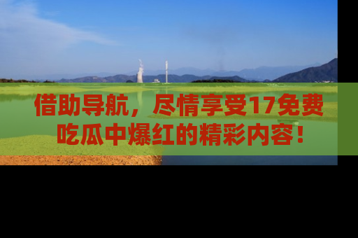 借助导航，尽情享受17免费吃瓜中爆红的精彩内容！