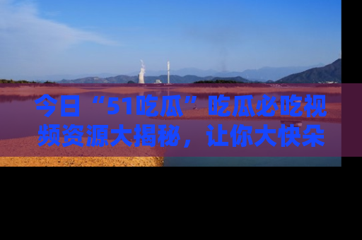 今日“51吃瓜”吃瓜必吃视频资源大揭秘，让你大快朵颐不停口！