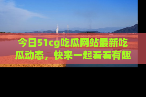 今日51cg吃瓜网站最新吃瓜动态，快来一起看看有趣的事情！