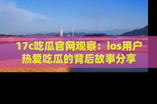 17c吃瓜官网观察:ios用户热爱吃瓜的背后故事分享