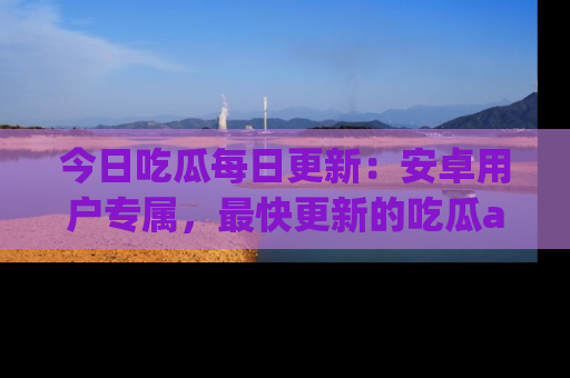今日吃瓜每日更新：安卓用户专属，最快更新的吃瓜app值得拥有。