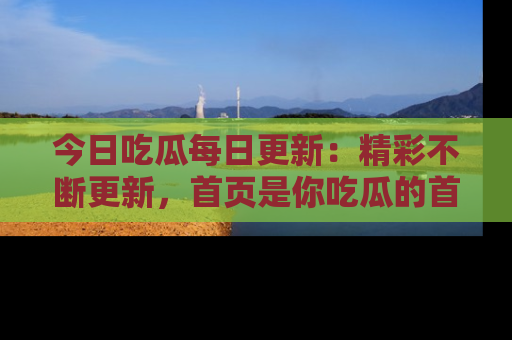 今日吃瓜每日更新：精彩不断更新，首页是你吃瓜的首选！