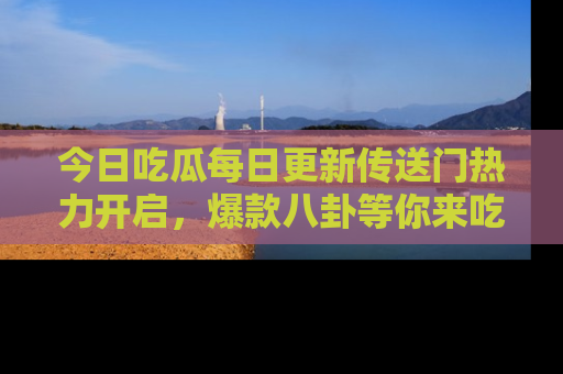 今日吃瓜每日更新传送门热力开启，爆款八卦等你来吃瓜
