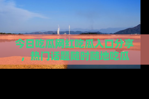 今日吃瓜网红吃瓜入口分享，热门话题随时随地吃瓜