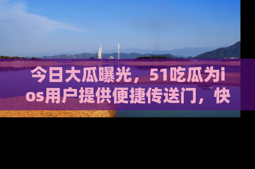 今日大瓜曝光，51吃瓜为ios用户提供便捷传送门，快来围观。
