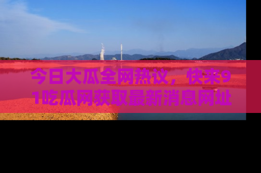 今日大瓜全网热议，快来91吃瓜网获取最新消息网址