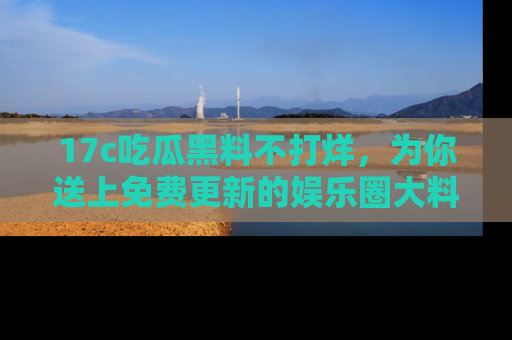 17c吃瓜黑料不打烊，为你送上免费更新的娱乐圈大料！