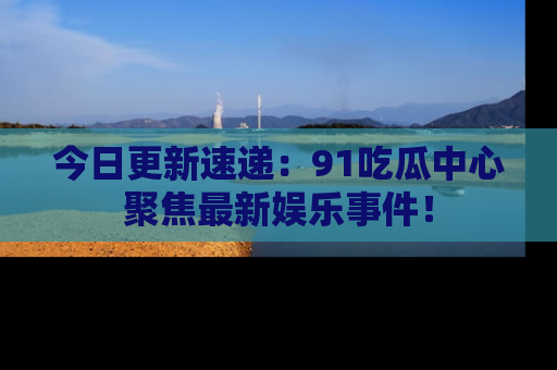 今日更新速递：91吃瓜中心聚焦最新娱乐事件！