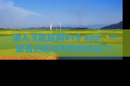 进入《吃瓜网91》app，一键直达吃瓜世界的传送门，快来试试！