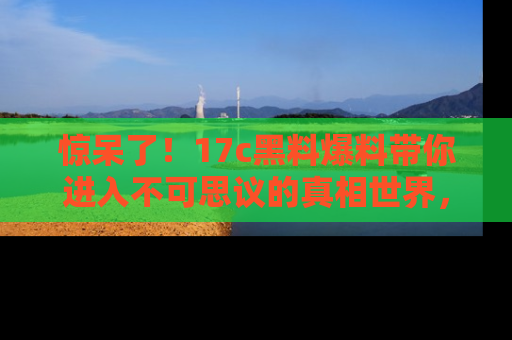 惊呆了！17c黑料爆料带你进入不可思议的真相世界，赶快看链接！