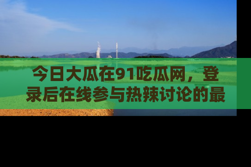 今日大瓜在91吃瓜网，登录后在线参与热辣讨论的最佳去处！