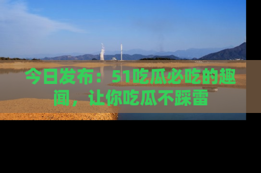 今日发布：51吃瓜必吃的趣闻，让你吃瓜不踩雷
