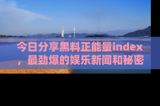今日分享黑料正能量index，最劲爆的娱乐新闻和秘密等你来发现！