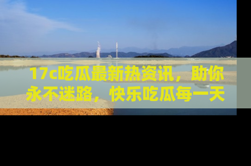 17c吃瓜最新热资讯,助你永不迷路,快乐吃瓜每一天!