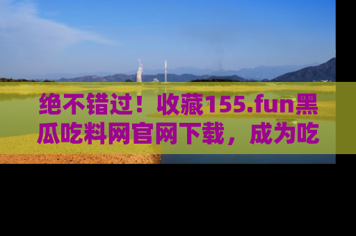 绝不错过！收藏155.fun黑瓜吃料网官网下载，成为吃瓜达人！