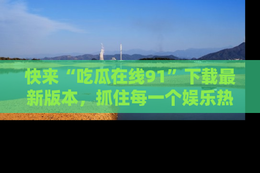 快来“吃瓜在线91”下载最新版本，抓住每一个娱乐热点的精彩瞬间！