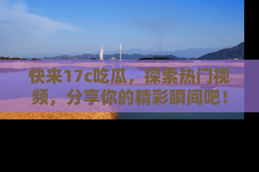 快来17c吃瓜，探索热门视频，分享你的精彩瞬间吧！