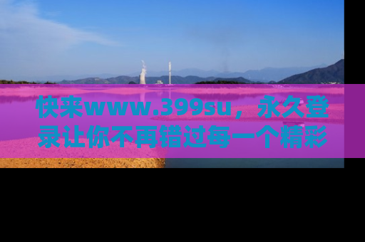 快来www.399su，永久登录让你不再错过每一个精彩的吃瓜瞬间！