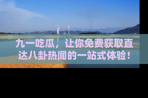 九一吃瓜，让你免费获取直达八卦热闻的一站式体验！