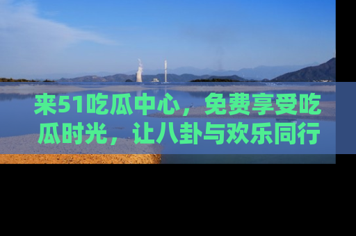 来51吃瓜中心，免费享受吃瓜时光，让八卦与欢乐同行！