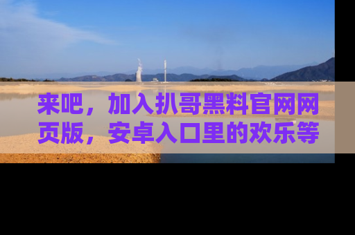 来吧，加入扒哥黑料官网网页版，安卓入口里的欢乐等着你！