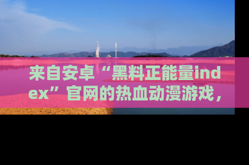 来自安卓“黑料正能量index”官网的热血动漫游戏，聚焦黑料与正能量的精彩时刻