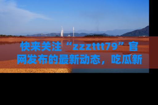 快来关注“zzzttt79”官网发布的最新动态，吃瓜新闻一手掌握，精彩不停！