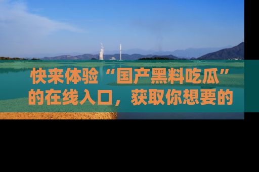 快来体验“国产黑料吃瓜”的在线入口，获取你想要的所有独家黑料！